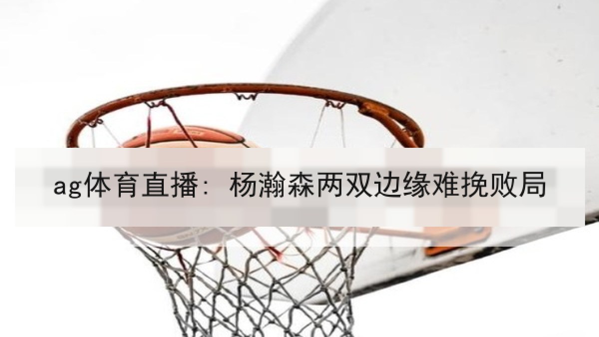 ag体育直播: 杨瀚森两双边缘难挽败局 ag体育直播: 杨瀚森两双边缘难挽败局